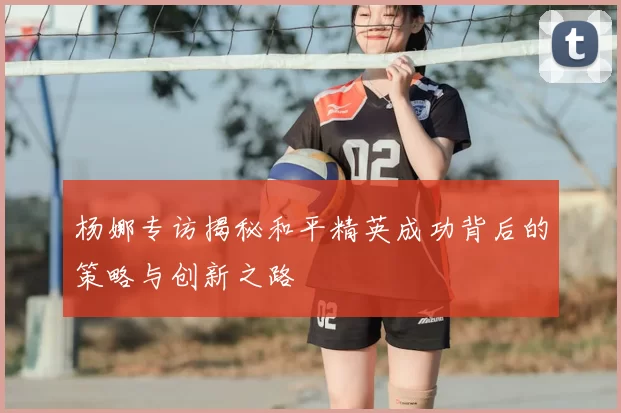 杨娜专访揭秘和平精英成功背后的策略与创新之路