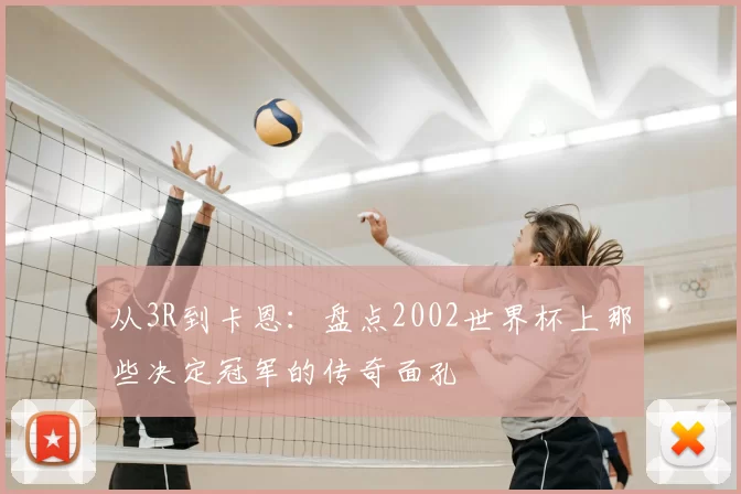 从3R到卡恩：盘点2002世界杯上那些决定冠军的传奇面孔