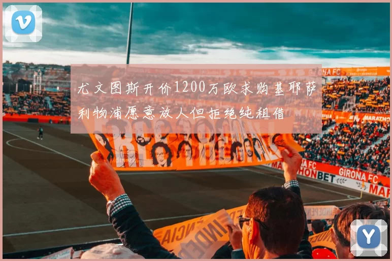 尤文图斯开价1200万欧求购基耶萨利物浦愿意放人但拒绝纯租借