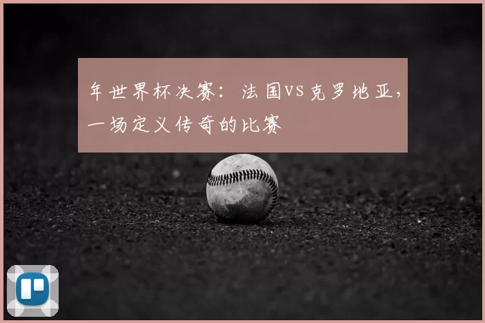 年世界杯决赛：法国vs克罗地亚，一场定义传奇的比赛
