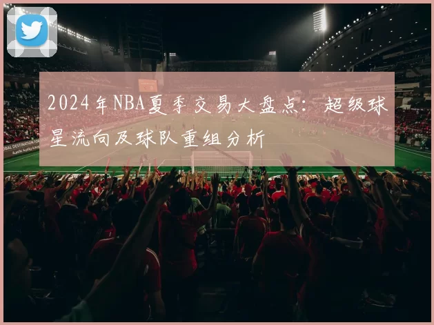 2024年NBA夏季交易大盘点：超级球星流向及球队重组分析