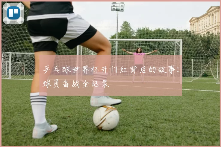 乒乓球世界杯开门红背后的故事:球员备战全记录
