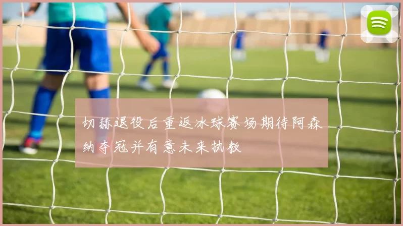 切赫退役后重返冰球赛场期待阿森纳夺冠并有意未来执教