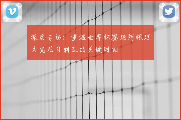 深度专访：重温世界杯赛场阿根廷力克尼日利亚的关键时刻