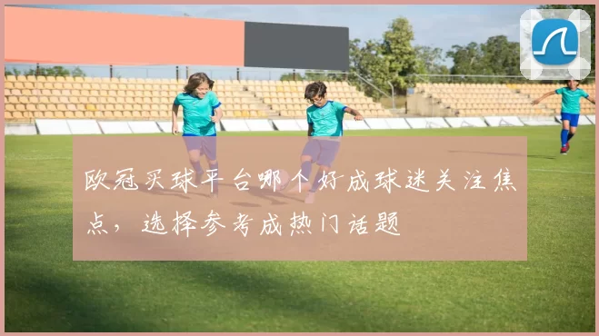 欧冠买球平台哪个好成球迷关注焦点，选择参考成热门话题
