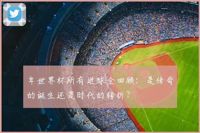 年世界杯所有进球全回顾：是传奇的诞生还是时代的转折？
