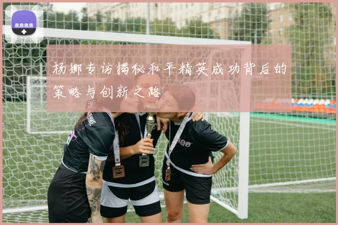 杨娜专访揭秘和平精英成功背后的策略与创新之路