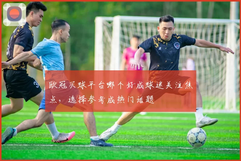 欧冠买球平台哪个好成球迷关注焦点，选择参考成热门话题