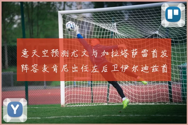 意天空预测尤文与加拉塔萨雷首发阵容麦肯尼出任左后卫伊尔迪兹首发出战