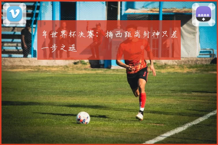 年世界杯决赛：梅西距离封神只差一步之遥