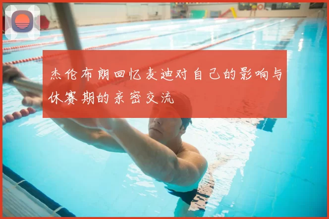 杰伦布朗回忆麦迪对自己的影响与休赛期的亲密交流