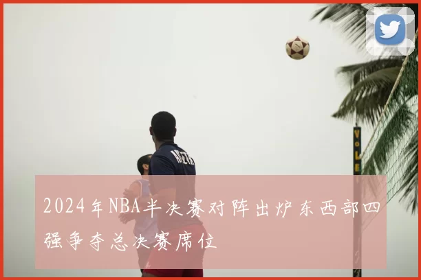 2024年NBA半决赛对阵出炉东西部四强争夺总决赛席位
