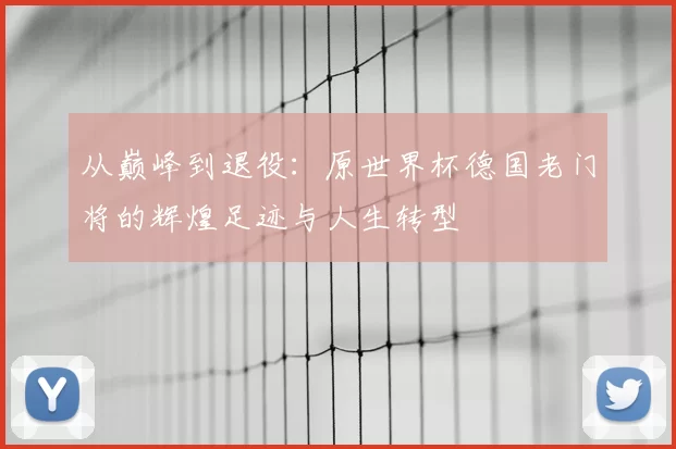 从巅峰到退役：原世界杯德国老门将的辉煌足迹与人生转型