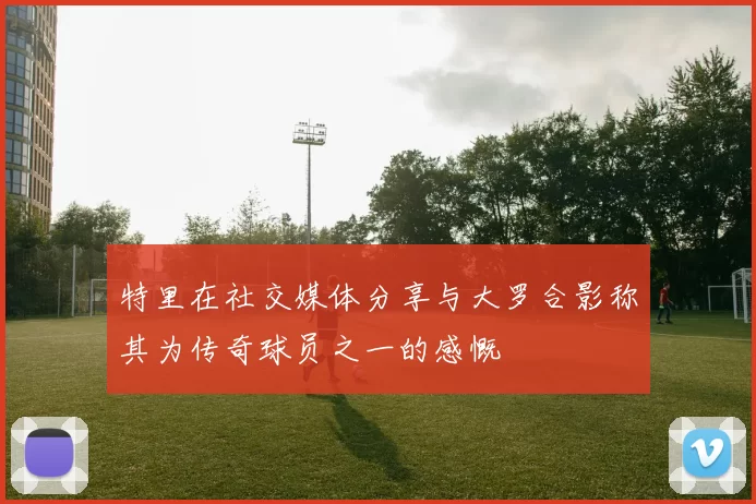 特里在社交媒体分享与大罗合影称其为传奇球员之一的感慨