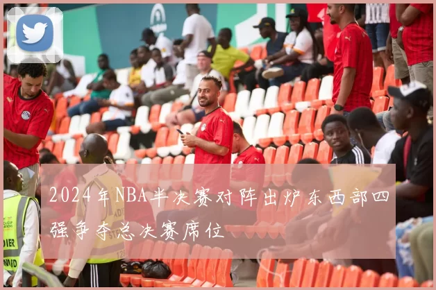 2024年NBA半决赛对阵出炉东西部四强争夺总决赛席位