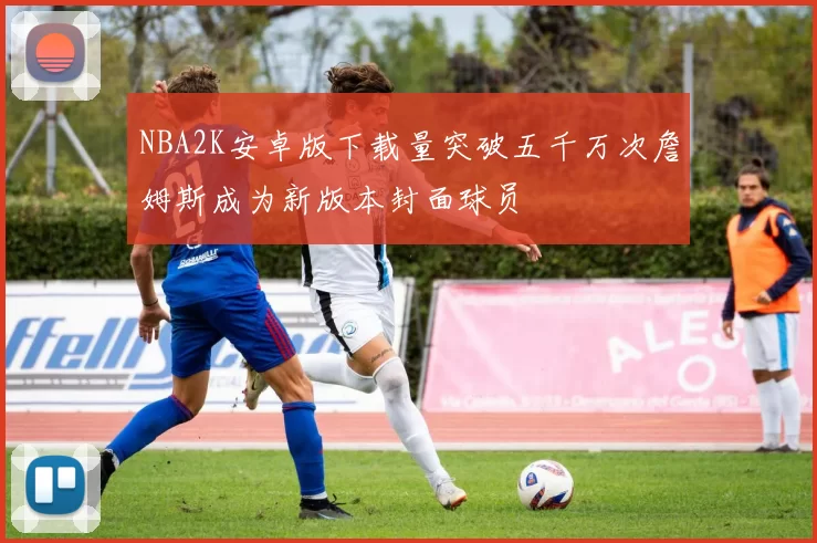 NBA2K安卓版下载量突破五千万次詹姆斯成为新版本封面球员