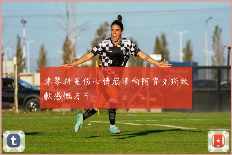 津琴科重伤心情崩溃向阿贾克斯致歉感慨万千