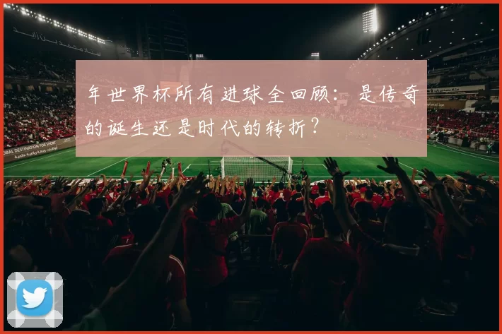 年世界杯所有进球全回顾：是传奇的诞生还是时代的转折？