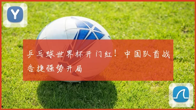 乒乓球世界杯开门红!中国队首战告捷强势开局
