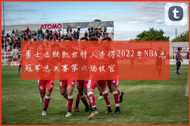 勇士击败凯尔特人夺得2022年NBA总冠军总决赛第六场收官