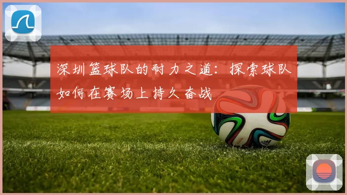 深圳篮球队的耐力之道：探索球队如何在赛场上持久奋战