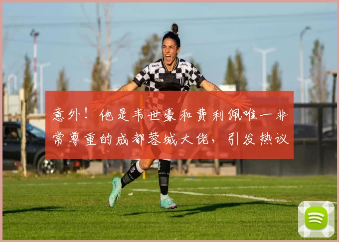 意外！他是韦世豪和费利佩唯一非常尊重的成都蓉城大佬，引发热议