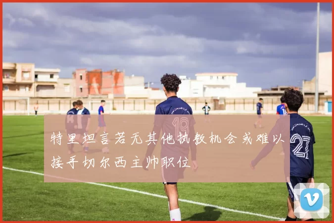 特里坦言若无其他执教机会或难以接手切尔西主帅职位