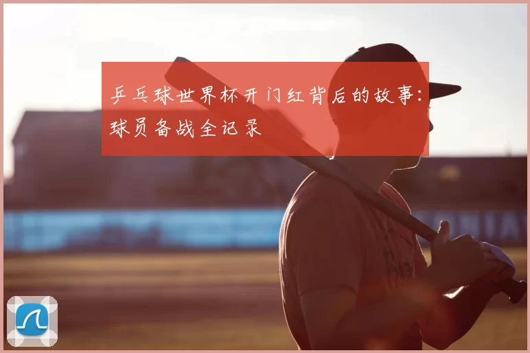 乒乓球世界杯开门红背后的故事:球员备战全记录