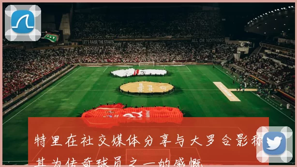 特里在社交媒体分享与大罗合影称其为传奇球员之一的感慨
