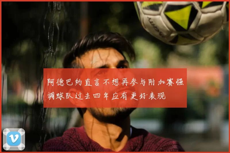 阿德巴约直言不想再参与附加赛强调球队过去四年应有更好表现