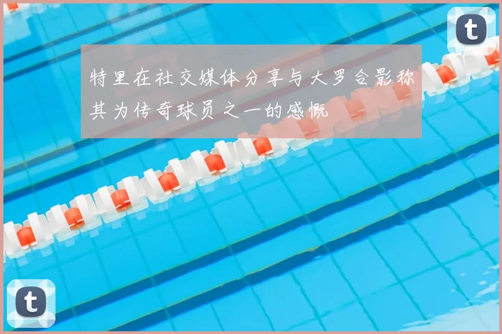 特里在社交媒体分享与大罗合影称其为传奇球员之一的感慨