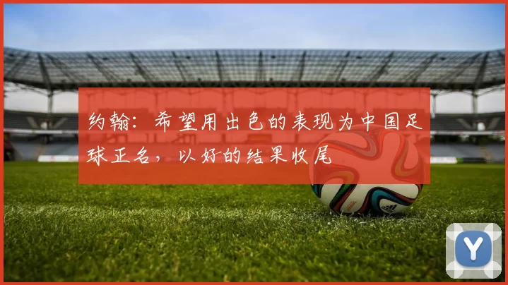 约翰：希望用出色的表现为中国足球正名，以好的结果收尾