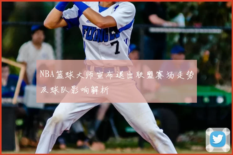 NBA篮球大师宣布退出联盟赛场走势及球队影响解析