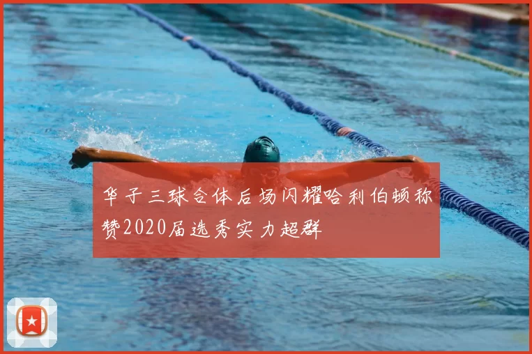 华子三球合体后场闪耀哈利伯顿称赞2020届选秀实力超群