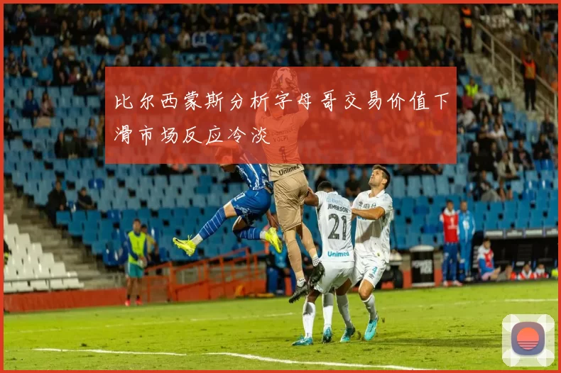 比尔西蒙斯分析字母哥交易价值下滑市场反应冷淡