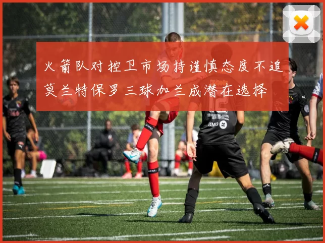 火箭队对控卫市场持谨慎态度不追莫兰特保罗三球加兰成潜在选择