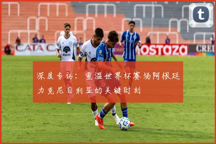 深度专访：重温世界杯赛场阿根廷力克尼日利亚的关键时刻