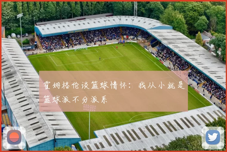 霍姆格伦谈篮球情怀：我从小就是篮球派不分派系