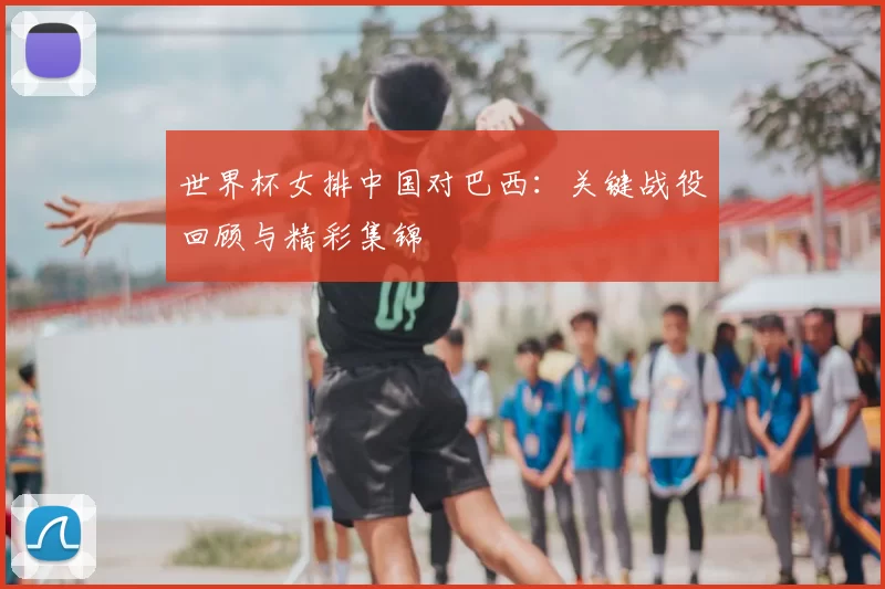 世界杯女排中国对巴西：关键战役回顾与精彩集锦