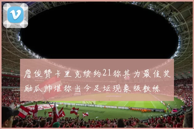 詹俊赞卡里克续约21称其为最佳奖励瓜帅堪称当今足坛现象级教练