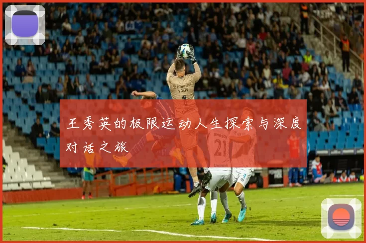 王秀英的极限运动人生探索与深度对话之旅