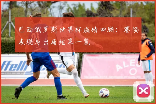 巴西俄罗斯世界杯成绩回顾：赛场表现与出局结果一览