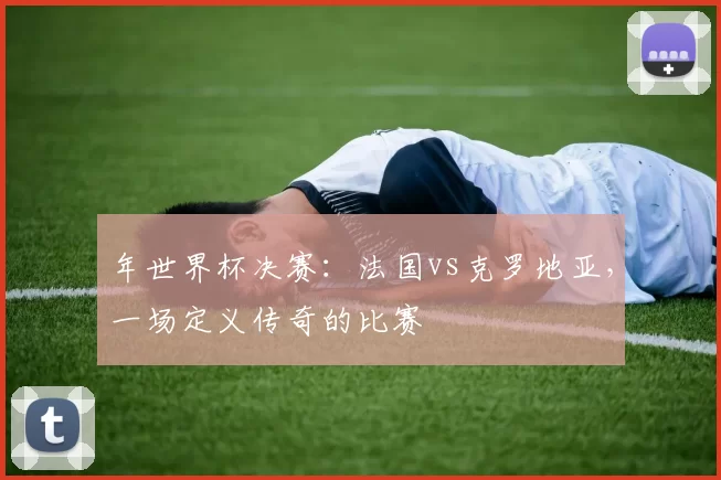 年世界杯决赛：法国vs克罗地亚，一场定义传奇的比赛
