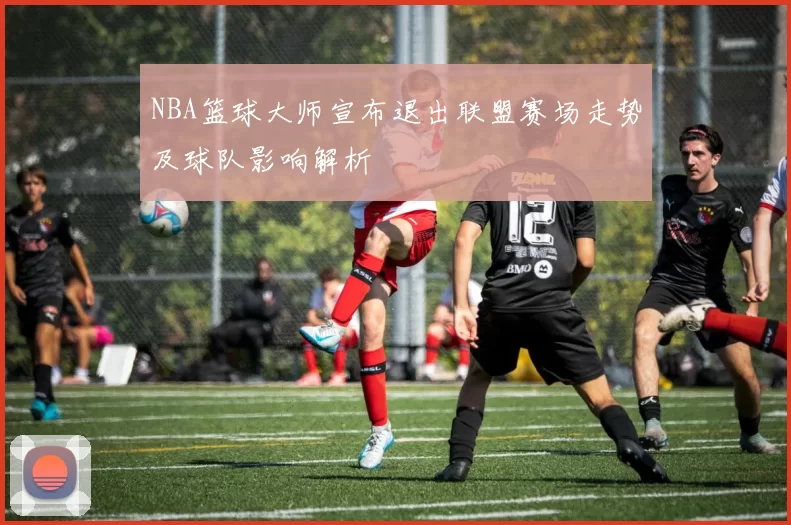 NBA篮球大师宣布退出联盟赛场走势及球队影响解析