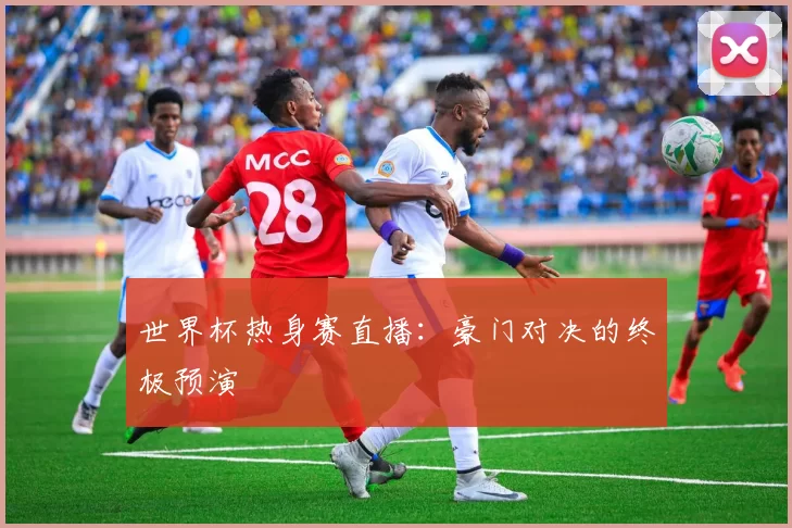 世界杯热身赛直播：豪门对决的终极预演