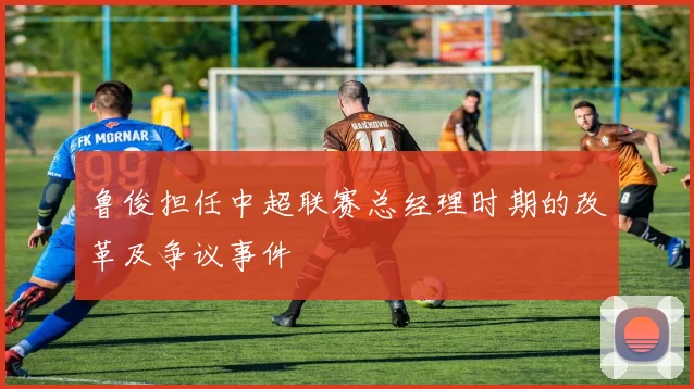 鲁俊担任中超联赛总经理时期的改革及争议事件