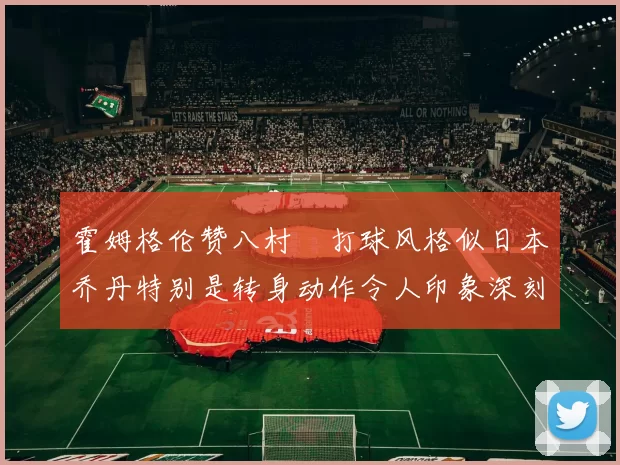 霍姆格伦赞八村塁打球风格似日本乔丹特别是转身动作令人印象深刻