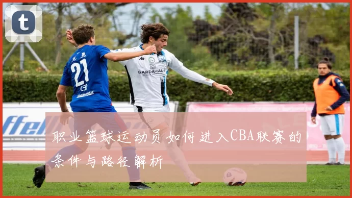 职业篮球运动员如何进入CBA联赛的条件与路径解析