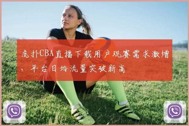 虎扑CBA直播下载用户观赛需求激增,平台日均流量突破新高
