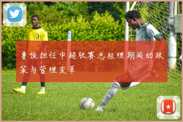 鲁俊担任中超联赛总经理期间的政策与管理变革